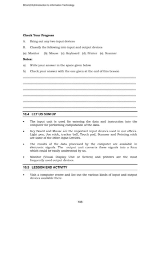 BCom(CA)Introduction to information Technology
108
Check Your Progress
A. Bring out any two input devices
B. Classify the following into input and output devices
(a). Monitor (b). Mouse (c). Keyboard (d). Printer (e). Scanner
Notes:
a) Write your answer in the space given below
b) Check your answer with the one given at the end of this Lesson
…………………………………………………………………………..…………………………..
……………………………………………………………………………………..………………..
………………………………………………………………………………………………..……..
………………………………………………………………………………………………..……..
……………………………………………………………………………………………………….
……………………………………………………………………………………………………….
10.4 LET US SUM UP
• The input unit is used for entering the data and instruction into the
computer for performing computation of the data.
• Key Board and Mouse are the important input devices used in our offices.
Light pen, Joy stick, tracker ball, Touch pad, Scanner and Pointing stick
are some of the other Input Devices.
• The results of the data processed by the computer are available in
electronic signals. The output unit converts these signals into a form
which could be easily understood by us.
• Monitor (Visual Display Unit or Screen) and printers are the most
frequently used output devices.
10.5 LESSON END ACTIVITY
• Visit a computer centre and list out the various kinds of input and output
devices available there.
 