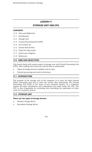 BCom(CA)Introduction to information Technology
110
LESSON-11
STORAGE UNIT AND CPU
CONTENTS
11.0 Aims and Objectives
11.1 Introduction
11.2 Storage Unit
11.3 Central Processing Unit [CPU]
11.4 Let Us Sum Up
11.5 Lesson End Activity
11.6 Points for Discussion
11.7 Check your Progress
11.8 References
11.0 AIMS AND OBJECTIVES
This lesson deals with various types of storage unit and Central Processing Unit
(CPU). After reading this Lesson you will be able to understand:
• Types of storage devices available and its uses.
• Central processing unit and its functions.
11.1 INTRODUCTION
The purpose of the storage unit of the computer is to store the data entered
before processing and also to store the results after processing. The Central
Processing Unit [CPU] is the brain of any computer system. In a computer
system all major calculations and comparisons are made inside the CPU. The
CPU is also responsible for activating and controlling the operations of other
units of a computer system.
11.2 STORAGE UNIT
There are two types of storage devices.
• Primary storage device
• Secondary Storage device.
 