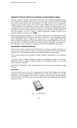 BCom(CA)Introduction to information Technology
111
PRIMARY STORAGE DEVICE OR RANDOM ACCESS MEMORY [RAM] :
Primary storage is usually referred to as Random Access Memory [RAM] because
it is possible to randomly select and use any location of this memory to directly
store and retrieve data and instructions. It is also referred to as read/write
memory because information can be ‘read’ from a RAM chip also be ‘written’ into
it. The Random Access Memory requires some times for accessing data and is
considered to be the fastest memory. Each bit in a RAM stores RAM information
by means of electric charge, where the presence of an electric charge indicates ‘1’
and the absence of an ‘0’. RAM is called Temporary storage, because data
persists until the machine is on. ROM
A Read Only Memory [ROM] is one in which information is permanently stored.
The information from the memory can only be read and it is not possible to write
fresh information into it. This is the reason why it is called ROM. When the
power supply is switched off, the information stored inside ROM is not lost as it
is in the case of a RAM chip. ROMs are mainly used by computer manufacturers
for storing the micro programs so that they cannot be modified by the users.
SECONDARY STORAGE DEVICES
This section of the memory is also referred to as backup storage because it is
used to store large volume of data on a permanent basis which can be partially
transferred to the primary storage as and when required for processing.
The storage capacity of the primary storage of today’s computers is not sufficient
to store
the large volume of time handled by most data processing centres. As a result,
additional memory, called auxiliary memory or secondary storage, is used with
most computer systems.
Hard Disk, Floppy Disk, Tape and Compact Disc are the main secondary storage
devices.
Hard Disk :
The hard disk used in the PC is permanently fixed, hard disks with storage
capacities of 8 GB, 10GB, 20GB, 40GB, are quite common, the CPU can use the
hard disk to load programs and data as well as to store data We should operate
the PC within a dust-free and cool room (Preferably air-conditioned) to prevent
hard disk crash.
Fig : 11.1 Hard Disk
 