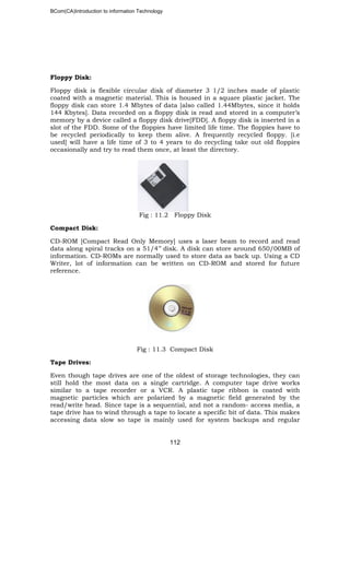 BCom(CA)Introduction to information Technology
112
Floppy Disk:
Floppy disk is flexible circular disk of diameter 3 1/2 inches made of plastic
coated with a magnetic material. This is housed in a square plastic jacket. The
floppy disk can store 1.4 Mbytes of data [also called 1.44Mbytes, since it holds
144 Kbytes]. Data recorded on a floppy disk is read and stored in a computer’s
memory by a device called a floppy disk drive[FDD]. A floppy disk is inserted in a
slot of the FDD. Some of the floppies have limited life time. The floppies have to
be recycled periodically to keep them alive. A frequently recycled floppy. [i.e
used] will have a life time of 3 to 4 years to do recycling take out old floppies
occasionally and try to read them once, at least the directory.
Fig : 11.2 Floppy Disk
Compact Disk:
CD-ROM [Compact Read Only Memory] uses a laser beam to record and read
data along spiral tracks on a 51/4’’ disk. A disk can store around 650/00MB of
information. CD-ROMs are normally used to store data as back up. Using a CD
Writer, lot of information can be written on CD-ROM and stored for future
reference.
Fig : 11.3 Compact Disk
Tape Drives:
Even though tape drives are one of the oldest of storage technologies, they can
still hold the most data on a single cartridge. A computer tape drive works
similar to a tape recorder or a VCR. A plastic tape ribbon is coated with
magnetic particles which are polarized by a magnetic field generated by the
read/write head. Since tape is a sequential, and not a random- access media, a
tape drive has to wind through a tape to locate a specific bit of data. This makes
accessing data slow so tape is mainly used for system backups and regular
 