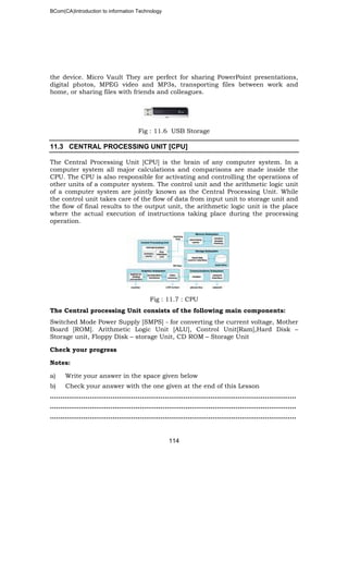 BCom(CA)Introduction to information Technology
114
the device. Micro Vault They are perfect for sharing PowerPoint presentations,
digital photos, MPEG video and MP3s, transporting files between work and
home, or sharing files with friends and colleagues.
Fig : 11.6 USB Storage
11.3 CENTRAL PROCESSING UNIT [CPU]
The Central Processing Unit [CPU] is the brain of any computer system. In a
computer system all major calculations and comparisons are made inside the
CPU. The CPU is also responsible for activating and controlling the operations of
other units of a computer system. The control unit and the arithmetic logic unit
of a computer system are jointly known as the Central Processing Unit. While
the control unit takes care of the flow of data from input unit to storage unit and
the flow of final results to the output unit, the arithmetic logic unit is the place
where the actual execution of instructions taking place during the processing
operation.
Fig : 11.7 : CPU
The Central processing Unit consists of the following main components:
Switched Mode Power Supply [SMPS] - for converting the current voltage, Mother
Board [ROM]. Arithmetic Logic Unit [ALU], Control Unit[Ram],Hard Disk –
Storage unit, Floppy Disk – storage Unit, CD ROM – Storage Unit
Check your progress
Notes:
a) Write your answer in the space given below
b) Check your answer with the one given at the end of this Lesson
…………………………………………………………………………………………..…………..
………………………………………………………………………………………………..……..
………………………………………………………………………………………………..……..
 