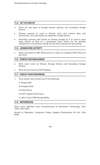 BCom(CA)Introduction to information Technology
115
11.4 LET US SUM UP
• There are two types of storage devices: primary and secondary storage
devices.
• Primary memory is used to directly store and retrieve data and
instructions. It is also known as temporary storage device.
• Secondary memory also known as backup storage as it is used to store
large volume of data on a permanent basis which can be partially
transferred to the primary storage as and when required for processing.
11.5 LESSON END ACTIVITY
• Type a document in MS- Word and try to copy it in Compact Disk (CD) or in
pen drive
11.6 POINTS FOR DISCUSSION
• Write short notes on Primary Storage Devices and Secondary Storage
Devices.
• What do you mean by DAT? Explain.
11.7 CHECK YOUR PROGRESS
1. Your answer may include any of the following:
i) Floppy Disk
ii) Compact Disk
iii) Tape Drives
iv) DAT [ Digital Audio Tape ]
v) Micro Vault USB Storage Media
11.8 REFERENCES
Alexis Leon, Mathews Leon, Fundamentals of Information Technology, Leon
Vikas, New Delhi.
Suresh K. Basandra, Computers Today, Galgotia Publications Pvt Ltd., New
Delhi.
 