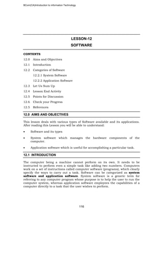 BCom(CA)Introduction to information Technology
116
LESSON-12
SOFTWARE
CONTENTS
12.0 Aims and Objectives
12.1 Introduction
12.2 Categories of Software
12.2.1 System Software
12.2.2 Application Software
12.3 Let Us Sum Up
12.4 Lesson End Activity
12.5 Points for Discussion
12.6 Check your Progress
12.5 References
12.0 AIMS AND OBJECTIVES
This lesson deals with various types of Software available and its applications.
After reading this Lesson you will be able to understand:
• Software and its types
• System software which manages the hardware components of the
computer.
• Application software which is useful for accomplishing a particular task.
12.1 INTRODUCTION
The computer being a machine cannot perform on its own. It needs to be
instructed to perform even a simple task like adding two numbers. Computers
work on a set of instructions called computer software (programs), which clearly
specify the ways to carry out a task. Software can be categorized as system
software and application software. System software is a generic term for
referring to any computer program whose purpose is to help the user to run the
computer system, whereas application software employees the capabilities of a
computer directly to a task that the user wishes to perform.
 