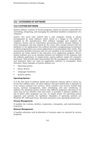 BCom(CA)Introduction to information Technology
117
12.2 CATEGORIES OF SOFTWARE
12.2.1 SYSTEM SOFTWARE
System software consists of several programs, which are directly responsible for
controlling, integrating, and managing the individual hardware components of a
computer
system. You must have noticed that a new computer system is always
accompanied by some software, either stored in a floppy or CD, which is
supplied by the manufacturer. This software manages and supports the
computer system and its information processing activities. System software is
more transparent and less noticed by the users, they usually interact with the
hardware or the applications this software provides a programming environment
in which programmers can create applications to accommodate their needs. This
environment provides functions that are not available at the hardware level and
performs the tasks related to the execution of an application program. Hence,
system software acts as an interface between the hardware of the computer and
the software application. In simple terms, system software makes the computer
functional. They provide basic functionality like file management, visual display,
and keyboard input are used by application software to accomplish these
functions. Some examples of system software are:
• Operating system
• Device drivers
• Language translators
• System utilities.
Operating System :
It is the first layer of software loaded into computer memory when it starts up.
As the first software layer, all other software that gets loaded after it depends on
it for various common core services. These common core services include disk
access, memory management, takes scheduling, and user interfacing. In
addition the operating system ensures that different programs executing at the
same time do not interfere with each other. It provides a software platform on
top of which other programs can run. In simple words, the operating system
organizes and controls the hardware. Examples of operating systems are
Windows XP, UNIX,and Linux. The basic functions of an operating systems are:
Process Management:
It handles the creation, deletion, suspension, resumption, and synchronization
of process.
Memory Management:
It handles allocation and de-allocation of memory space as required by various
programs.
 