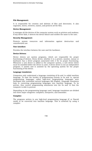 BCom(CA)Introduction to information Technology
118
File Management:
It is responsible for creation and deletion of files and directories. It also
organizes, stores, retrieves, names, and protects all the files.
Device Management:
It manages all the devices of the computer system such as printers and modems.
If any device fails, it detects the device failure and notifies the same to the user.
Security Management:
Protects system resources and information against destruction and
unauthorized use.
User interface:
Provides the interface between the user and the hardware.
Device Drivers:
Device drivers are system programs, which are responsible for proper
functioning of devices. Every device, whether it is a printer, monitor, mouse or
keyboard, has a driver program associated with it for its proper functioning.
Whenever a new device is added to the computer system, a new device driver
must be installed before the device is used. A device driver is not an independent
program; it assists and is assisted by the operating system for the proper
functioning of the device.
Language translators:
Computers only understand a language consisting of 0s and 1s called machine
language. To ease the burden of programming entirely in 0s and 1s, special
programming languages called high-level programming languages were
developed that resembled natural languages like English. Language translators
help in converting programming languages into machine language. To be
precise, they convert programming statements into the 0s and 1s that the
computer is able to process.
Depending on the programming language used, language translators are divided
into three major categories: compilers, interpreter, and assembler.
Compiler:
The programs written in any high-level programming language (C or Pascal)
needs to be converted into machine language. This is achieved by using a
complier.
 