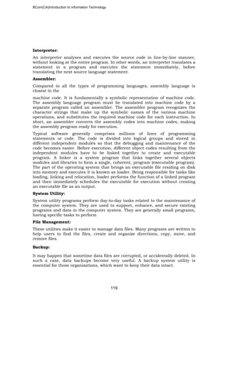 BCom(CA)Introduction to information Technology
119
Interpreter:
An interpreter analyses and executes the source code in line-by-line manner,
without looking at the entire program. In other words, an interpreter translates a
statement in a program and executes the statement immediately, before
translating the next source language statement.
Assembler:
Compared to all the types of programming languages, assembly language is
closest to the
machine code. It is fundamentally a symbolic representation of machine code.
The assembly language program must be translated into machine code by a
separate program called an assembler. The assembler program recognizes the
character strings that make up the symbolic names of the various machine
operations, and substitutes the required machine code for each instruction. In
short, an assembler converts the assembly codes into machine codes, making
the assembly program ready for execution.
Typical software generally comprises millions of lines of programming
statements or code. The code is divided into logical groups and stored in
different independent modules so that the debugging and maintenance of the
code becomes easier. Before execution, different object codes resulting from the
independent modules have to be linked together to create and executable
program. A linker is a system program that links together several objects
modules and libraries to form a single, coherent, program (executable program).
The part of the operating system that brings an executable file residing on disk
into memory and executes it is known as loader. Being responsible for tasks like
loading, linking and relocation, loader performs the function of a linked program
and then immediately schedules the executable for execution without creating
an executable file as an output.
System Utility:
System utility programs perform day-to-day tasks related to the maintenance of
the computer system. They are used to support, enhance, and secure existing
programs and data in the computer system. They are generally small programs,
having specific tasks to perform
File Management:
These utilities make it easier to manage data files. Many programs are written to
help users to find the files, create and organize directions, copy, move, and
remove files.
Backup:
It may happen that sometime data files are corrupted, or accidentally deleted. In
such a case, data backups become very useful. A backup system utility is
essential for those organizations, which want to keep their data intact.
 