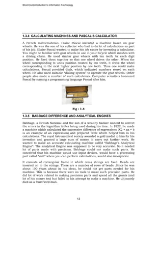 BCom(CA)Introduction to information Technology
12
1.3.4 CALCULATING MACHINES AND PASCAL’S CALCULATOR
A French mathematician, Blaise Pascal invented a machine based on gear
wheels. He was the son of tax collector who had to do lot of calculations as part
of his job. Blaise Pascal wanted to make his job easier by inventing a calculator.
You might be familiar with gear wheels in use in your bicycle which meshes with
a driving chain. He used similar gear wheels with ten teeth for each digit
position. He fixed them together so that one wheel drives the other. When the
wheel corresponding to units position rotated by ten teeth, it drove the wheel
corresponding to the next higher position by one tooth. Thus one could make
calculations. Pascal provided dials, which indicated numbers stored on each
wheel. He also used suitable “dialing system” to operate the gear wheels. Other
people also made a number of such calculators. Computer scientists honoured
Pascal by naming a programming language Pascal after him.
Fig : 1.4
1.3.5 BABBAGE DIFFERENCE AND ANALYTICAL ENGINES
Babbage, a British National and the son of a wealthy banker wanted to correct
the errors in the logarithm tables being used during his time. In 1822, he made
a machine which calculated the successive difference of expressions (X2 + ax + b
is an example of an expression) and prepared table which helped him in his
calculations. The royal Astronomical society awarded a gold medal to him for his
invention and granted a large sum of money to carry out further work. He
wanted to make an accurate calculating machine called “Babbage’s Analytical
Engine”. The analytical Engine was supposed to be very accurate. So it needed
lot of parts made with precision. Babbage could not make such parts. He
conceived that his machine would use input devices, would have a processing
part called “mill” where you can perform calculations, would also incorporate
It consists of rectangular frame in which cross strings are fixed. Beads are
inserted on to the strings. There are a number of rows of beads .Since he was
about 100 years ahead in his ideas, he could not get parts needed for his
machine. This is because there were no tools to make such precision parts. He
did lot of work related to making precision parts and spend all the grants (and
lot of his money too) but failed in his attempt to make a machine. He ultimately
died as a frustrated man.
 