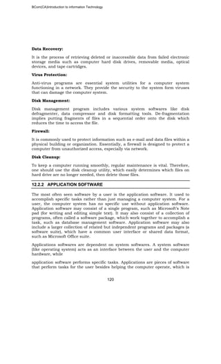 BCom(CA)Introduction to information Technology
120
Data Recovery:
It is the process of retrieving deleted or inaccessible data from failed electronic
storage media such as computer hard disk drives, removable media, optical
devices, and tape cartridges.
Virus Protection:
Anti-virus programs are essential system utilities for a computer system
functioning in a network. They provide the security to the system form viruses
that can damage the computer system.
Disk Management:
Disk management program includes various system softwares like disk
defragmenter, data compressor and disk formatting tools. De-fragmentation
implies putting fragments of files in a sequential order onto the disk which
reduces the time to access the file.
Firewall:
It is commonly used to protect information such as e-mail and data files within a
physical building or organization. Essentially, a firewall is designed to protect a
computer from unauthorized access, especially via network.
Disk Cleanup:
To keep a computer running smoothly, regular maintenance is vital. Therefore,
one should use the disk cleanup utility, which easily determines which files on
hard drive are no longer needed, then delete those files.
12.2.2 APPLICATION SOFTWARE
The most often seen software by a user is the application software. It used to
accomplish specific tasks rather than just managing a computer system. For a
user, the computer system has no specific use without application software.
Application software may consist of a single program, such as Microsoft’s Note
pad (for writing and editing simple text). It may also consist of a collection of
programs, often called a software package, which work together to accomplish a
task, such as database management software. Application software may also
include a larger collection of related but independent programs and packages (a
software suite), which have a common user interface or shared data format,
such as Microsoft Office suite.
Applications softwares are dependent on system softwares. A system software
(like operating system) acts as an interface between the user and the computer
hardware, while
application software performs specific tasks. Applications are pieces of software
that perform tasks for the user besides helping the computer operate, which is
 