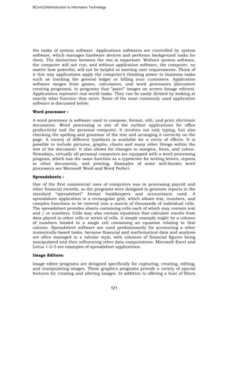 BCom(CA)Introduction to information Technology
121
the tasks of system software. Applications softwares are controlled by system
software, which manages hardware devices and performs background tasks for
them. The distinction between the two is important. Without system software,
the computer will not run, and without application software, the computer, no
matter how powerful, will not be helpful in meeting user requirements. Think of
it this way applications apply the computer’s thinking power to business tasks
such as tracking the general ledger or billing your customers. Application
software ranges from games, calculators, and word processors (document
creating programs), to programs that “paint” images on screen (image editors).
Applications represent real world tasks. They can be easily divided by looking at
exactly what function they serve. Some of the most commonly used application
software is discussed below:
Word processor :
A word processor is software used to compose, format, edit, and print electronic
documents. Word processing is one of the earliest applications for office
productivity and the personal computer. It involves not only typing, but also
checking the spelling and grammar of the text and arranging it correctly on the
page. A variety of different typefaces is available for a verity of effects. It is
possible to include pictures, graphs, charts and many other things within the
text of the document. It also allows for changes in margins, fonts, and colour.
Nowadays, virtually all personal computers are equipped with a word processing
program, which has the same function as a typewriter for writing letters, reports
or other documents, and printing. Examples of some well-known word
processors are Microsoft Word and Word Perfect.
Spreadsheets :
One of the first commercial uses of computers was in processing payroll and
other financial records, so the programs were designed to generate reports in the
standard “spreadsheet” format bookkeepers and accountants used. A
spreadsheet application is a rectangular grid, which allows text, numbers, and
complex functions to be entered into a matrix of thousands of individual cells.
The spreadsheet provides sheets containing cells each of which may contain text
and / or numbers. Cells may also contain equations that calculate results from
data placed in other cells or series of cells. A simple example might be a column
of numbers totaled in a single cell containing an equation relating to that
column. Spreadsheet software are used predominantly for accounting a other
numerically-based tasks, because financial and mathematical data and analysis
are often managed in a tabular style, with columns of financial figures being
manipulated and then influencing other data computations. Microsoft Excel and
Lotus 1-2-3 are examples of spreadsheet applications.
Image Editors:
Image editor programs are designed specifically for capturing, creating, editing,
and manipulating images. These graphics programs provide a variety of special
features for creating and altering images. In addition to offering a host of filters
 