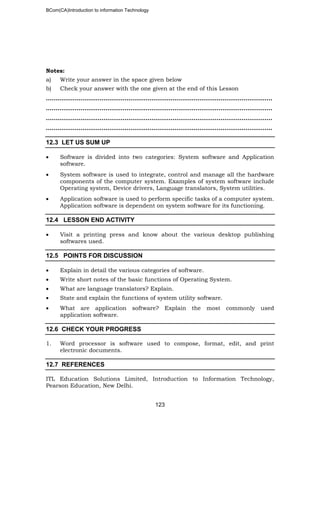 BCom(CA)Introduction to information Technology
123
Notes:
a) Write your answer in the space given below
b) Check your answer with the one given at the end of this Lesson
……………………………………………………………..………………………………………..
…………………………………………………………………………………………………..…..
……………………………………………………………………………………………….….…..
……………..………………………………………………………………………………………..
12.3 LET US SUM UP
• Software is divided into two categories: System software and Application
software.
• System software is used to integrate, control and manage all the hardware
components of the computer system. Examples of system software include
Operating system, Device drivers, Language translators, System utilities.
• Application software is used to perform specific tasks of a computer system.
Application software is dependent on system software for its functioning.
12.4 LESSON END ACTIVITY
• Visit a printing press and know about the various desktop publishing
softwares used.
12.5 POINTS FOR DISCUSSION
• Explain in detail the various categories of software.
• Write short notes of the basic functions of Operating System.
• What are language translators? Explain.
• State and explain the functions of system utility software.
• What are application software? Explain the most commonly used
application software.
12.6 CHECK YOUR PROGRESS
1. Word processor is software used to compose, format, edit, and print
electronic documents.
12.7 REFERENCES
ITL Education Solutions Limited, Introduction to Information Technology,
Pearson Education, New Delhi.
 