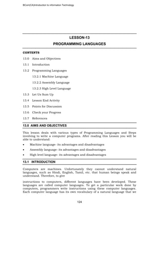 BCom(CA)Introduction to information Technology
124
LESSON-13
PROGRAMMING LANGUAGES
CONTENTS
13.0 Aims and Objectives
13.1 Introduction
13.2 Programming Languages
13.2.1 Machine Language
13.2.2 Assembly Language
13.2.3 High Level Language
13.3 Let Us Sum Up
13.4 Lesson End Activity
13.5 Points for Discussion
13.6 Check your Progress
13.7 References
13.0 AIMS AND OBJECTIVES
This lesson deals with various types of Programming Languages and Steps
involving to write a computer programs. After reading this Lesson you will be
able to understand:
• Machine language- its advantages and disadvantages
• Assembly language- its advantages and disadvantages
• High level language- its advantages and disadvantages
13.1 INTRODUCTION
Computers are machines. Unfortunately they cannot understand natural
languages, such as Hindi, English, Tamil, etc. that human beings speak and
understand. Therefore, to give
instructions to computers, different languages have been developed. These
languages are called computer languages. To get a particular work done by
computers, programmers write instructions using these computer languages.
Each computer language has its own vocabulary of a natural language that we
 