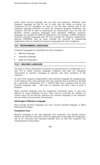 BCom(CA)Introduction to information Technology
125
speak. Each natural language has its rules and grammar. Similarly, each
computer language too has its set of rules that are called as syntax. As
computers are not intelligent, we have to use the exact syntax rules of the
computer language whenever we write any computer program. Otherwise, the
computer will not be able to understand our instructions. Over the last few
decades, several computer languages have developed. Different computer
languages are suitable for different applications. For example, COBOL (Common
business oriented Language) may be more suitable for business applications,
whereas FORTRAN may be more suitable for scientific or engineering
applications. We can classify all computer languages into three categories.
13.2 PROGRAMMING LANGUAGES
Computer languages are classified into three categories:
• Machine language
• Assembly language:
• High level languages:
13.2.1 MACHINE LANGUAGE
The form in which information is denoted or represented by a combination of “1”
and “0”s is called machine language. Programs and data are ultimately
represented in machine language in memory and other hardware of the
computer.
To start with computer programmers used machine language for programming.
It was tedious since each operation that the computer has to perform is denoted
by a particular combination of”1” s and”0”s.Also each computer had its own
machine language code. One has to remember all these codes to write a
program.
While machine language had the drawbacks mentioned above, it was very
efficient in using computer circuits. There was no necessity for software to
convert since we can directly represent the machine language in the computer
circuits without the necessity of conversion.
Advantages of Machine Language:
Even though machine languages are not a human friendly language, it offers
following advantages.
Translation Free:
Machine language is the only language that computers can directly execute
without the need for conversion. Even an application using high-level languages,
has to be converted into machine-readable form so that the computer can
understand the instructions.
 