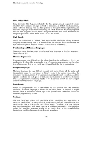 BCom(CA)Introduction to information Technology
126
First Programmer
Lady Lovelace Ada Augusta (officially the first programmer) suggested binary
numbers for computer storage instead of decimals. A British mathematician,
Alan Mathison Turing, was the first person to recognize that programming in
machine language is less time consuming. In 1952, John von Neuman proposed
to have new programs loaded from a magnetic tape to read. With differences in
magnetic polarities, it can mean either ON of OFF states.
High Speed:
Since no conversion is needed, the applications developed using machine
language are extremely fast. It is usually used for complex applications such as
space control system, nuclear reactors, and chemical processing.
Disadvantages of Machine Language:
There are many disadvantages in using machine language to develop programs.
Some of these are
Machine Dependent:
Every computer type differs from the other, based on its architecture. Hence, an
application developed for a particular type of computer may not run on the other
type of computer. This prove costly as well as difficult for the organizations.
Complex Language:
Machine language is very difficult to read and write. Since all the data and
instructions must be converted to binary code, it is almost impossible to
remember the instructions. A programmer must specify each operation, and the
specific locations for each piece of data and instructions to be stored. It means
that a programmer practically needs to be hardware expert to have proper
control over the machine language.
Error Prone:
Since the programmer has to remember all the opcodes and the memory
locations, machine language is bound to be error prone. It requires a super
human effort to keep track of the logic of an problem and, therefore, results in
frequent programming errors.
Tedious:
Machine language poses real problems while modifying and correcting a
program. Sometimes the programming becomes too complex to modify and the
programmer has to rewrite the entire logic again. Therefore, it is very tedious
and time-consuming, and since time is a precious commodity, programming
using the machine language tends to be costly. Due to its overwhelming
limitations, machine language is rarely used nowadays.
 