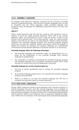 BCom(CA)Introduction to information Technology
127
13.2.2 ASSEMBLY LANGUAGE
As computer field advanced, computer scientists felt the necessity of making
computer programming easier. They invented computer languages that are easy
to remember and use. These languages called assembly language uses
mnemonic codes. for Example: For adding two quantities X and Y, You may code
as follows.
ADD X Y
ADD is called operation code that tells the computer what operation it has to
perform. X and Y are called operation addresses. These refer to the memory
addresses where the quantities you want to add are stored. X refers to the
location of first quantity and Y the second quantity. These are called symbolic
address, since they do not refer to any fixed address. Software called assembler
translates this assembly language program into machine language program
which you can load into computer memory and execute. When the program is
loaded into memory for execution the symbolic addresses are automatically
converted into actual physical addresses of operands involved in an instruction.
Assembly language offers the following advantages:
• The assembly language uses mnemonic codes, for programming. So it is
easier for the programmer to use assembly language than machine
language for programming.
• The assemblers, in addition to translating the assembler language program
into machine language, list the program statements (called source code)
and also the syntax errors that the programmer committed.
Assembly language has certain disadvantages too:
• One has to spend considerable time in writing the assembly language
program.
• An assembly language program has to be converted into machine language
program using assembly.
• While it is easier to use than the machine language one still has to
remember the operation codes for various operations.
13.2.3 HIGH LEVEL LANGUAGES
During 1960s computers started to gain popularity and it became necessary to
develop languages that were more like natural languages such as English so
that a common user could use the computer efficiently. Since assembly language
required deep knowledge of computer architecture, it demanded programming as
well as hardware skills to use computers. Due to computer’s widespread usage,
early 1960s saw the emergence of the third generations programming languages
 