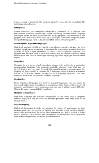 BCom(CA)Introduction to information Technology
129
it is necessary to recompile the program again to regenerate the executable file
containing amendments.
Interpreter:
Unlike compilers, an interpreter translates a statement in a program and
executes the statement immediately, before translating the next source language
statement. When an error is encountered in the program, the execution of the
program is halted and an error message is displayed. Similar to compilers, every
interpreted language such as BASIC and LISP has its own interpreters.
Advantages of high-level languages:
High-level languages (HLL) are useful in developing complex software, as they
support complex data structures. It increases the programmer’s productivity (the
number of lines of code generated per hour). Unlike assembly language, the
programmer does not need to learn the instructions set of each computer being
worked with. The various advantages of using high-level languages are discussed
below:
Compilers
Compiler is a program which translates source code written in a particular
programming language into computer-readable machine code that can be
directly loaded and executed. For each high-level language, a separate compiler
is required. For example, a complier for C language cannot translate a program
written in FORTRAN. Hence, to execute both language programs, the host
computer must have the compilers of both languages.
Readability:
Since high-level languages are closer to natural languages, they are easier to
learn and understand. In addition, a programmer does not need to be aware of
computer architecture; even a common man can use it without much difficulty.
This is the main reason of HLL’s popularity.
Machine Independent:
High-level language are machine independent in the sense that a program
created using HLL can be used on different platforms with very little or no
change at all.
Easy Debugging:
High-level languages include the support for ideas of abstraction so that
programmers can concentrate on finding the solution to the problem rapidly,
rather than on low-level details of data representation, which results in fewer
errors. Moreover, the compilers and interpreters are designed in such a way that
they detect and point out the errors instantaneously.
 