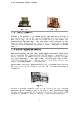 BCom(CA)Introduction to information Technology
13
Fig : 1.5 Fig : 1.6
1.3.6 LADY ADA LOVELACE
Lovelace is the daughter of the famous English poet Lord Byron. She was a
mathematician. She studied the works of Babbage and wrote about them. From
her account only, we can see the close resemblance of the modern day
computers and Babbage’s work. Lady Ada Lovelace’s contributions are very
important. Since she predicted that computers can be programmed, a language,
Ada used widely in America’s Department of Defence Computers was named
after her.
1.3.7 HERMAN HOLLERITH’S MACHINE
Governments all over the world collect details about the number of people living
in their countries. This information helps the Government in planning for the
future, Sometimes you find enumerators (people taking such details) coming to
your house with forms to collect such details. This operation is called “census”
which is normally done once in 10 years. In the United States a census was
carried out in 1880 and the U S Government was
processing the census data. Even as this was going on, the next census was due
in 1890. To process the census of 1890 fast, the Government announced a
competition.
Fig : 1.7
Dr.Herman Hollerith Produced cards out of special paper pulp, designed
punching machines to punch holes in the card to count census figures and
invented sorting machines to read such punched card and collect data. He could
complete the job within three years, achieving a speedup of about three times.
 