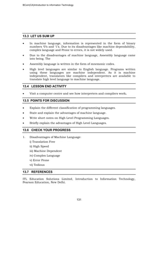 BCom(CA)Introduction to information Technology
131
13.3 LET US SUM UP
• In machine language, information is represented in the form of binary
numbers ‘0’s and ‘1’s. Due to its disadvantages like machine dependability,
complex language and Prone to errors, it is not widely used.
• Due to the disadvantages of machine language, Assembly language came
into being. The
• Assembly language is written in the form of mnemonic codes.
• High level languages are similar to English language. Programs written
using these languages are machine independent. As it is machine
independent, translators like compilers and interpreters are available to
translate high level language to machine language.
13.4 LESSON END ACTIVITY
• Visit a computer centre and see how interpreters and compilers work.
13.5 POINTS FOR DISCUSSION
• Explain the different classification of programming languages.
• State and explain the advantages of machine language.
• Write short notes on High Level Programming Languages.
• Briefly explain the advantages of High Level Languages.
13.6 CHECK YOUR PROGRESS
1. Disadvantages of Machine Language:
i) Translation Free
ii) High Speed
iii) Machine Dependent
iv) Complex Language
v) Error Prone
vi) Tedious
13.7 REFERENCES
ITL Education Solutions Limited, Introduction to Information Technology,
Pearson Education, New Delhi.
 