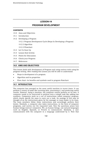 BCom(CA)Introduction to information Technology
132
LESSON-14
PROGRAM DEVELOPMENT
CONTENTS
14.0 Aims and Objectives
14.1 Introduction
14.2 Developing a Program
14.2.1 Program Development Cycle (Steps In Developing a Program)
14.2.2 Algorithm
14.2.3 Flowchart
14.3 Let Us Sum Up
14.4 Lesson End Activity
14.5 Points for Discussion
14.6 Check your Progress
14.7 References
14.0 AIMS AND OBJECTIVES
This lesson deals with development of Program and using various tools using for
program writing. After reading this Lesson you will be able to understand:
• Steps in development of a program.
• Algorithm and its properties.
• Flow chart- its benefits and symbols used in program flowchart.
14.1 INTRODUCTION
The computer has emerged as the most useful machine in recent times. It can
perform a variety of tasks like receiving data, processing it, and producing useful
results. However, being a machine, the computer cannot perform on its own. A
computer needs to be instructed to perform even a simple task like adding two
numbers. Computers work on a set of instructions called computer program,
which clearly specify the ways to carry out a task. An analogy of this may be
thought of as the instructions given by the manager or team leader to its team.
The team members follow those instructions and accordingly perform their
duties. Similarly, a computer also takes instructions, in the form of computer
programs, and carries out the requested task. Now the questions arises how
human beings instruct computers. We, as human beings, use natural languages
such as English, Spanish, or French to communicate. Similarly, a user
communicates with the computer in a language understood by it. Note that
 