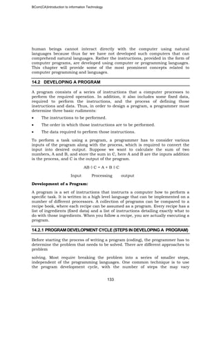 BCom(CA)Introduction to information Technology
133
human beings cannot interact directly with the computer using natural
languages because thus far we have not developed such computers that can
comprehend natural languages. Rather the instructions, provided in the form of
computer programs, are developed using computer or programming languages.
This chapter will provide some of the most prominent concepts related to
computer programming and languages.
14.2 DEVELOPING A PROGRAM
A program consists of a series of instructions that a computer processes to
perform the required operation. In addition, it also includes some fixed data,
required to perform the instructions, and the process of defining those
instructions and data. Thus, in order to design a program, a programmer must
determine three basic rudiments:
• The instructions to be performed.
• The order in which those instructions are to be performed.
• The data required to perform those instructions.
To perform a task using a program, a programmer has to consider various
inputs of the program along with the process, which is required to convert the
input into desired output. Suppose we want to calculate the sum of two
numbers, A and B, and store the sum in C, here A and B are the inputs addition
is the process, and C is the output of the program.
AB ◊ C = A + B ◊ C
Input Processing output
Development of a Program:
A program is a set of instructions that instructs a computer how to perform a
specific task. It is written in a high level language that can be implemented on a
number of different processors. A collection of programs can be compared to a
recipe book, where each recipe can be assumed as a program. Every recipe has a
list of ingredients (fixed data) and a list of instructions detailing exactly what to
do with those ingredients. When you follow a recipe, you are actually executing a
program.
14.2.1 PROGRAM DEVELOPMENT CYCLE (STEPS IN DEVELOPING A PROGRAM)
Before starting the process of writing a program (coding), the programmer has to
determine the problem that needs to be solved. There are different approaches to
problem
solving. Most require breaking the problem into a series of smaller steps,
independent of the programming languages. One common technique is to use
the program development cycle, with the number of steps the may vary
 
