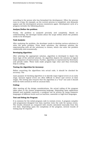 BCom(CA)Introduction to information Technology
134
according to the person who has formalized the development. Often the process
runs in a loop, for example, as the current process is completed, new demands
appear and the development process commences again. Development cycle of a
program includes the following phases:
Analyse/Define the problem:
Firstly, the problem is analyzed precisely and completely. Based on
understanding, the developer knows about the scope within which the problem
needs to be developed
Task Analysis:
After analyzing the problem, the developer needs to develop various solutions to
solve the given problem. From these solutions, the optimum solution (by
experimenting with all the solutions) is chosen, which can solve the problem
comfortably and economically.
Developing Algorithm:
After selecting the appropriate solution, algorithm is developed to depict the
basic logic of the selected solution. An algorithm depicts the solution in logical
steps (sequence of instructions). Further, algorithm is represented by flowcharts
and pseudo codes. These tools make program logic clear and they eventually
help in coding.
Testing the Algorithm for Accuracy:
Before converting the algorithms into actual code, it should be checked for
accuracy. The
main purpose of checking algorithm is to identify major logical errors at an early
stage, because logical errors are often difficult to detect and correct at later
stages. The testing also ensures that the algorithm is a “true” one and it should
work for both normal as well as unusual data.
Coding:
After meeting all the design considerations, the actual coding of the program
takes place in the chosen programming language. Depending upon application
domain and available resources, a program can be written by using computer
languages of different levels such as machine, assemble or high-level languages.
Test and Debug the Program:
It is common for the initial program code to contain errors. A program compiler
and programmer-designed test data machine tests the code for syntax errors.
The results obtained an compared with results calculated manually from this
test data. Depending upon the complexity of the program, several rounds of
testing may be required.
 