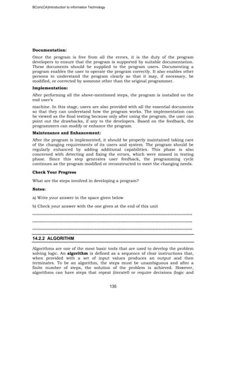 BCom(CA)Introduction to information Technology
135
Documentation:
Once the program is free from all the errors, it is the duty of the program
developers to ensure that the program is supported by suitable documentation.
These documents should be supplied to the program users. Documenting a
program enables the user to operate the program correctly. It also enables other
persons to understand the program clearly so that it may, if necessary, be
modified, or corrected by someone other than the original programmer.
Implementation:
After performing all the above-mentioned steps, the program is installed on the
end user’s
machine. In this stage, users are also provided with all the essential documents
so that they can understand how the program works. The implementation can
be viewed as the final testing because only after using the program, the user can
point out the drawbacks, if any to the developers. Based on the feedback, the
programmers can modify or enhance the program.
Maintenance and Enhancement:
After the program is implemented, it should be properly maintained taking care
of the changing requirements of its users and system. The program should be
regularly enhanced by adding additional capabilities. This phase is also
concerned with detecting and fixing the errors, which were missed in testing
phase. Since this step generates user feedback, the programming cycle
continues as the program modified or reconstructed to meet the changing needs.
Check Your Progress
What are the steps involved in developing a program?
Notes:
a) Write your answer in the space given below
b) Check your answer with the one given at the end of this unit
…………………………………………………………………..…………………………………..
…………………………………………………………………………………………………..…..
…………………………………………………………………………………………………..…..
14.2.2 ALGORITHM
Algorithms are one of the most basic tools that are used to develop the problem
solving logic. An algorithm is defined as a sequence of clear instructions that,
when provided with a set of input values produces an output and then
terminates. To be an algorithm, the steps must be unambiguous and after a
finite number of steps, the solution of the problem is achieved. However,
algorithms can have steps that repeat (iterate0 or require decisions (logic and
 