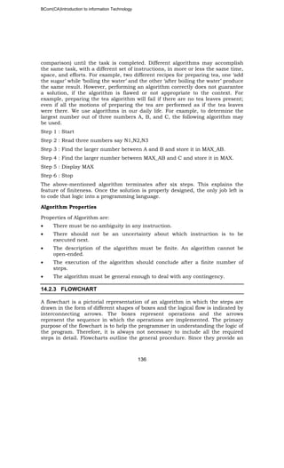 BCom(CA)Introduction to information Technology
136
comparison) until the task is completed. Different algorithms may accomplish
the same task, with a different set of instructions, in more or less the same time,
space, and efforts. For example, two different recipes for preparing tea, one ‘add
the sugar’ while ‘boiling the water’ and the other ‘after boiling the water’ produce
the same result. However, performing an algorithm correctly does not guarantee
a solution, if the algorithm is flawed or not appropriate to the context. For
example, preparing the tea algorithm will fail if there are no tea leaves present;
even if all the motions of preparing the tea are performed as if the tea leaves
were there. We use algorithms in our daily life. For example, to determine the
largest number out of three numbers A, B, and C, the following algorithm may
be used.
Step 1 : Start
Step 2 : Read three numbers say N1,N2,N3
Step 3 : Find the larger number between A and B and store it in MAX_AB.
Step 4 : Find the larger number between MAX_AB and C and store it in MAX.
Step 5 : Display MAX
Step 6 : Stop
The above-mentioned algorithm terminates after six steps. This explains the
feature of finiteness. Once the solution is properly designed, the only job left is
to code that logic into a programming language.
Algorithm Properties
Properties of Algorithm are:
• There must be no ambiguity in any instruction.
• There should not be an uncertainty about which instruction is to be
executed next.
• The description of the algorithm must be finite. An algorithm cannot be
open-ended.
• The execution of the algorithm should conclude after a finite number of
steps.
• The algorithm must be general enough to deal with any contingency.
14.2.3 FLOWCHART
A flowchart is a pictorial representation of an algorithm in which the steps are
drawn in the form of different shapes of boxes and the logical flow is indicated by
interconnecting arrows. The boxes represent operations and the arrows
represent the sequence in which the operations are implemented. The primary
purpose of the flowchart is to help the programmer in understanding the logic of
the program. Therefore, it is always not necessary to include all the required
steps in detail. Flowcharts outline the general procedure. Since they provide an
 