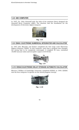 BCom(CA)Introduction to information Technology
14
1.3.8 ABC COMPUTER
In 1937, Dr. John Atanstoff with the help of his assistant Berry designed the
Atanstoff Berry Computer (ABC). The machine laid the foundation for the
development of electronic digital computer.
Fig : 1.8
1.3.9 ENIAC- ELECTRONIC NUMERICAL INTEGRATOR AND CALCULATOR
In 1947 john Mauchly and Eckart completed the first large scale Electronic
Digital Computer, ENIAC. In this computer, each time a program was changed,
the wiring had to be completely rearranged. It weighed 30 tons, contained
18,000 vacuum tubes and occupied a space of 30 50 feet.
Fig : 1.9
1.3.10 EDSAC-ELECTRONIC DELAY STORAGE AUTOMATIC CALCULATOR
Maurice V.Wilkes of Cambridge University completed EDSAC in 1949. EDSAC
was the first computer to operate on the stored program concept.
Fig : 1.10
 