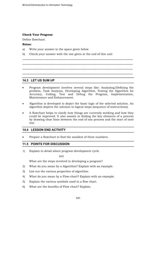 BCom(CA)Introduction to information Technology
141
Check Your Progress
Define flowchart.
Notes:
a) Write your answer in the space given below
b) Check your answer with the one given at the end of this unit
………………………………..……………………………………………………………………..
………………………………………………………………..……………………………………..
………………………………………………………………………………………..……………..
……………………………………………………………………………..………………………..
14.3 LET US SUM UP
• Program development involves several steps like: Analyzing/Defining the
problem, Task Analysis, Developing Algorithm, Testing the Algorithm for
Accuracy, Coding, Test and Debug the Program, Implementation,
Maintenance and Enhancement.
• Algorithm is developed to depict the basic logic of the selected solution. An
algorithm depicts the solution in logical steps (sequence of instructions).
• A flowchart helps to clarify how things are currently working and how they
could be improved. It also assists in finding the key elements of a process
by drawing clear lines between the end of one process and the start of next
one.
14.4 LESSON END ACTIVITY
• Prepare a flowchart to find the smallest of three numbers.
11.5 POINTS FOR DISCUSSION
1) Explain in detail about program development cycle.
(or)
What are the steps involved in developing a program?
2) What do you mean by a Algorithm? Explain with an example.
3) List out the various properties of algorithm.
4) What do you mean by a Flow-chart? Explain with an example.
5) Explain the various symbols used in a flow chart.
6) What are the benefits of Flow chart? Explain.
 