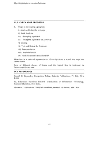 BCom(CA)Introduction to information Technology
142
11.6 CHECK YOUR PROGRESS
1. Steps in developing a program:
i) Analyse/Define the problem
ii) Task Analysis
iii) Developing Algorithm
iv) Testing the Algorithm for Accuracy
v) Coding
vi) Test and Debug the Program:
vii) Documentation
viii) Implementation
ix) Maintenance and Enhancement
Flowchart is a pictorial representation of an algorithm in which the steps are
drawn in the
form of different shapes of boxes and the logical flow is indicated by
interconnecting arrows.
14.6 REFERENCES
Suresh K. Basandra, Computers Today, Galgotia Publications Pvt Ltd., New
Delhi.
ITL Education Solutions Limited, Introduction to Information Technology,
Pearson Education, New Delhi.
Andrew S. Tanenbaum, Computer Networks, Pearson Education, New Delhi.
 