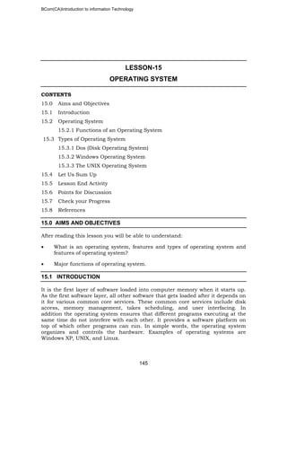 BCom(CA)Introduction to information Technology
145
LESSON-15
OPERATING SYSTEM
CONTENTS
15.0 Aims and Objectives
15.1 Introduction
15.2 Operating System
15.2.1 Functions of an Operating System
15.3 Types of Operating System
15.3.1 Dos (Disk Operating System)
15.3.2 Windows Operating System
15.3.3 The UNIX Operating System
15.4 Let Us Sum Up
15.5 Lesson End Activity
15.6 Points for Discussion
15.7 Check your Progress
15.8 References
15.0 AIMS AND OBJECTIVES
After reading this lesson you will be able to understand:
• What is an operating system, features and types of operating system and
features of operating system?
• Major functions of operating system.
15.1 INTRODUCTION
It is the first layer of software loaded into computer memory when it starts up.
As the first software layer, all other software that gets loaded after it depends on
it for various common core services. These common core services include disk
access, memory management, takes scheduling, and user interfacing. In
addition the operating system ensures that different programs executing at the
same time do not interfere with each other. It provides a software platform on
top of which other programs can run. In simple words, the operating system
organizes and controls the hardware. Examples of operating systems are
Windows XP, UNIX, and Linux.
 