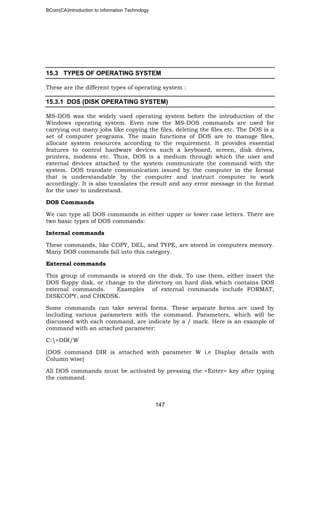 BCom(CA)Introduction to information Technology
147
15.3 TYPES OF OPERATING SYSTEM
These are the different types of operating system :
15.3.1 DOS (DISK OPERATING SYSTEM)
MS-DOS was the widely used operating system before the introduction of the
Windows operating system. Even now the MS-DOS commands are used for
carrying out many jobs like copying the files, deleting the files etc. The DOS is a
set of computer programs. The main functions of DOS are to manage files,
allocate system resources according to the requirement. It provides essential
features to control hardware devices such a keyboard, screen, disk drives,
printers, modems etc. Thus, DOS is a medium through which the user and
external devices attached to the system communicate the command with the
system. DOS translate communication issued by the computer in the format
that is understandable by the computer and instruct computer to work
accordingly. It is also translates the result and any error message in the format
for the user to understand.
DOS Commands
We can type all DOS commands in either upper or lower case letters. There are
two basic types of DOS commands:
Internal commands
These commands, like COPY, DEL, and TYPE, are stored in computers memory.
Many DOS commands fall into this category.
External commands
This group of commands is stored on the disk. To use them, either insert the
DOS floppy disk, or change to the directory on hard disk which contains DOS
external commands. Examples of external commands include FORMAT,
DISKCOPY, and CHKDSK.
Some commands can take several forms. These separate forms are used by
including various parameters with the command. Parameters, which will be
discussed with each command, are indicate by a / mark. Here is an example of
command with an attached parameter:
C:>DIR/W
[DOS command DIR is attached with parameter W i.e Display details with
Column wise]
All DOS commands must be activated by pressing the <Enter> key after typing
the command.
 