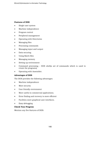 BCom(CA)Introduction to information Technology
148
Features of DOS
• Single user system
• Machine independence
• Program control
• Peripheral management
• Operating with Directories
• Managing files
• Processing commands
• Managing input and output
• Data securing
• Using Batch files
• Managing memory
• Setting up environment
• Command processing - DOS shell(a set of commands which is used to
create the programs)
• Operating with Assembler.
Advantages of DOS
The DOS provides the following advantages:
• Machine independence
• More security
• User friendly environment
• More useful in commercial applications.
• Error finding and recovery is more efficient
• Facilities more graphical user interfaces.
• Easy debugging
Check Your Progress
Mention any five features of DOS.
 