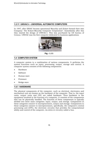 BCom(CA)Introduction to information Technology
15
1.3.11 UNIVAC-I – UNIVERSAL AUTOMATIC COMPUTERS
In 1947, after ENIAC became operational Mauchly and Eckart formed their own
Company- The Eckart-Mauchly Computer Corporation”. Immediately after this
they started the design of UNIVAC-I. This was purchased by US bureau of
Census. UNIVAC was the first computer dedicated to business applications
Fig : 1.11
1.4 COMPUTER SYSTEM
A computer system is a combination of various components. It performs the
system functions such as input, processing, output, storage and control. A
computer system consists of the following components:
• Hardware
• Software
• Human ware
• Firmware
• Bridge ware
1.4.1 HARDWARE
The physical components of the computer, such as electrical, electronics and
mechanical unit are known as the hardware of the computer. That is, the input
units, output units and CPU are called hardware. Thus hardware is the
equipment involved in the function of a computer. It consists of the components
that can be physically handled. The function of these components is typically
divided into three main categories: input, output, and storage. Components in
these categories connect to microprocessors, output and storage. Components in
these categories connect to microprocessors, specifically, the computer's central
processing unit (CPU), the electronic circuitry that provides the computational
ability and control of the computer, via wires or circuitry called a bus.
 