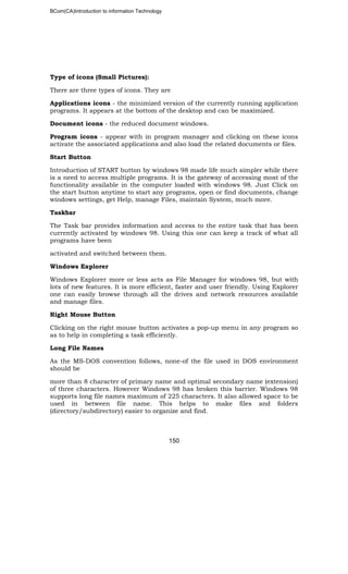 BCom(CA)Introduction to information Technology
150
Type of icons (Small Pictures):
There are three types of icons. They are
Applications icons - the minimized version of the currently running application
programs. It appears at the bottom of the desktop and can be maximized.
Document icons - the reduced document windows.
Program icons - appear with in program manager and clicking on these icons
activate the associated applications and also load the related documents or files.
Start Button
Introduction of START button by windows 98 made life much simpler while there
is a need to access multiple programs. It is the gateway of accessing most of the
functionality available in the computer loaded with windows 98. Just Click on
the start button anytime to start any programs, open or find documents, change
windows settings, get Help, manage Files, maintain System, much more.
Taskbar
The Task bar provides information and access to the entire task that has been
currently activated by windows 98. Using this one can keep a track of what all
programs have been
activated and switched between them.
Windows Explorer
Windows Explorer more or less acts as File Manager for windows 98, but with
lots of new features. It is more efficient, faster and user friendly. Using Explorer
one can easily browse through all the drives and network resources available
and manage files.
Right Mouse Button
Clicking on the right mouse button activates a pop-up menu in any program so
as to help in completing a task efficiently.
Long File Names
As the MS-DOS convention follows, none-of the file used in DOS environment
should be
more than 8 character of primary name and optimal secondary name (extension)
of three characters. However Windows 98 has broken this barrier. Windows 98
supports long file names maximum of 225 characters. It also allowed space to be
used in between file name. This helps to make files and folders
(directory/subdirectory) easier to organize and find.
 