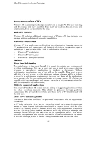 BCom(CA)Introduction to information Technology
152
Manage more numbers of PC's
Windows 98 can manage up to eight monitors on a- single PC. The user can drag
and drop resize and move desktop items such as windows, folders, icons, and
applications, from one monitor to the next.
Additional facilities
Windows 98 includes additional enhancement of Windows 95 that includes new
backup utilities and disk defragmenter capabilities.
Windows NT workstation
Windows NT is a single user; multitasking operating system designed to run on
PC workstations and incorporates all latest developments in operating system
technology. It was introduced in 1993. It includes the following:
• Windows NT workstation
• Windows NT server, and
• Windows NT enterprise edition
Features
Single User Multitasking
The main feature is that even through it is meant for a single user environment,
provides multitasking. For e.g., a user may use a word processor, a drawing
program, a spreadsheet application to produce a document. Without
multitasking, simultaneous use of this will not be possible. They must process
with the s/w one by one; provide alignment making changes will be a tedious
process. In a multitasking environment, the user may keep all the applications
open, prepare the documentation and make necessary change. All of these are
possible with increased speed and memory capacity of microprocessors together
with the support for virtual memory.
Ability to support all applications
The power of Windows NT comes from its ability to support applications written
for other operating systems. This ability is provided through protected
subsystems. The protected subsystems are those parts of NT that interact with
the end user.
Client server computing model
The way in which the executive, the protected subsystems, and the applications
structured
in NT is by using the client/ server computing model, each server implemented
as one or more process. Such process waits for a request from a client for of its
services, eg. memory services. A client, which may be an applications program or
another operating system module, requests a service by sending a message. The
message routed through the executive to the appropriate server. The server
performs the operation and returns the results or status information by means
of another message, which is routed through the executive back to the client.
 