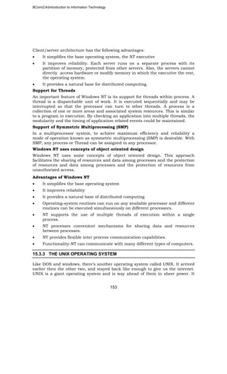 BCom(CA)Introduction to information Technology
153
Client/server architecture has the following advantages:
• It simplifies the base operating system, the NT executive
• It improves reliability. Each server runs on a separate process with its
partition of memory, protected from other servers. Also, the servers cannot
directly access hardware or modify memory in which the executive the rest,
the operating system.
• It provides a natural base for distributed computing.
Support for Threads
An important feature of Windows NT is its support for threads within process. A
thread is a dispatchable unit of work. It is executed sequentially and may be
interrupted so that the processor can turn to other threads. A process is a
collection of one or more areas and associated system resources. This is similar
to a program in execution. By checking an application into multiple threads, the
modularity and the timing of application related events could be maintained.
Support of Symmetric Multiprocessing (SMP)
In a multiprocessor system, to achieve maximum efficiency and reliability a
mode of operation known as symmetric multiprocessing (SMP) is desirable. With
SMP, any process or Thread can be assigned to any processor.
Windows NT uses concepts of object oriented design
Windows NT uses some concepts of object oriented design. This approach
facilitates the sharing of resources and data among processes and the protection
of resources and data among processes and the protection of resources from
unauthorized access.
Advantages of Windows NT
• It simplifies the base operating system
• It improves reliability
• It provides a natural base of distributed computing
• Operating-system routines can run on any available processor and different
routines can be executed simultaneously on different processors.
• NT supports the use of multiple threads of execution within a single
process.
• NT processes convenient mechanisms for sharing data and resources
between processes.
• NT provides flexible inter process communication capabilities.
• Functionality-NT can communicate with many different types of computers.
15.3.3 THE UNIX OPERATING SYSTEM
Like DOS and windows, there’s another operating system called UNIX. It arrived
earlier then the other two, and stayed back like enough to give us the internet.
UNIX is a giant operating system and is way ahead of them in sheer power. It
 