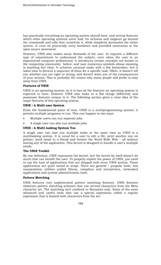 BCom(CA)Introduction to information Technology
154
has practically everything an operating system should have, and several features
which other operating systems never had. Its richness and elegance go beyond
the commands and tolls that constitute it, while simplicity permeates the entire
system. It runs on practically every hardware and provided motivation to the
open source movement.
However, UNIX also makes many demands of the user. In requires a different
type of commitment to understand the subject, even when the user is an
experienced computer professional. It introduces certain concepts not known to
the computing community before, and user numerous symbols whose meaning
is anything but clear. It achieves unusual tasks with a few keystrokes, but it
takes time to devices a sequence of them for a specific task. Often, it doesn’t tell
you whether you are right or wrong, and doesn’t warn you of the consequences
of your actions. That is probably the reason why many people still prefer to stay
away from UNIX.
Features of UNIX
UNIX is an operating system, so it is has all the features an operating system is
expected to have. However UNIX also looks at a few things differently and
possesses features unique to it. The following section gives a clear idea of the
major features of this operating system.
UNIX : A Multi user System
From the fundamental point of view, UNIX is a multiprogramming system; it
permits multiple programs to run. This can happen in two ways
• Multiple users can run separate jobs
• A single user can also run multiple jobs.
UNIX : A Multi tasking System Too
A single user can also run multiple tasks at the same time as UNIX is a
multitasking system. It is usual for a user to edit a file, print another one on
printer, send email to a friend and browse the Word Wide Web - all without
leaving any of the application. This kernel is designed to handle a user’s multiple
needs.
The UNIX Toolkit
By one definition, UNIX represents the kernel, but the kernel by itself doesn’t do
much that can benefit the user. To properly exploit the power of UNIX, you need
to use the host of applications that are shipped with every UNIX system. These
applications are quite varied in scope. There are general – purpose tools, text
manipulation utilities (called filters), compilers and interpreters, networked
applications and system administration tools.
Pattern Matching
UNIX features very sophisticated pattern matching features. UNIX features
elaborate pattern matching schemes that use several characters from the Meta
character set. The matching isn’t confined to filenames only. Some of the most
advanced and useful tools also use a special expression called a regular
expression that is framed with characters from the set.
 
