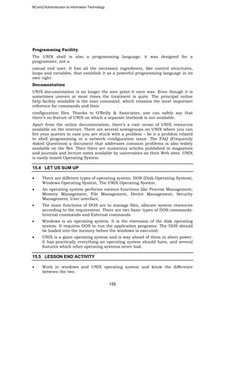 BCom(CA)Introduction to information Technology
155
Programming Facility
The UNIX shell is also a programming language; it was designed for a
programmer, not a
casual end user. It has all the necessary ingredients, like control structures,
loops and variables, that establish it as a powerful programming language in its
own right.
Documentation
UNIX documentation is no longer the sore point it once was. Even though it is
sometimes uneven at most times the treatment is quite. The principal online
help facility available is the man command, which remains the most important
reference for commands and their
configuration files. Thanks to O’Reilly & Associates, one can safely say that
there’s no feature of UNIX on which a separate textbook is not available.
Apart from the online documentation, there’s a vast ocean of UNIX resources
available on the internet. There are several newsgroups on UNIX where you can
fire your queries in case you are stuck with a problem – be it a problem related
to shell programming or a network configuration issue. The FAQ (Frequently
Asked Questions) a document that addresses common problems is also widely
available on the Net. Then there are numerous articles published in magazines
and journals and lecture notes available by universities on their Web sites. UNIX
is easily tamed Operating System.
15.4 LET US SUM UP
• There are different types of operating system: DOS (Disk Operating System),
Windows Operating System, The UNIX Operating System.
• An operating system performs various functions like Process Management,
Memory Management, File Management, Device Management, Security
Management, User interface,
• The main functions of DOS are to manage files, allocate system resources
according to the requirement. There are two basic types of DOS commands:
Internal commands and External commands
• Windows is an operating system. It is the extension of the disk operating
system. It requires DOS to run the application programs. The DOS should
be loaded into the memory before the windows is executed.
• UNIX is a giant operating system and is way ahead of them in sheer power.
It has practically everything an operating system should have, and several
features which other operating systems never had.
15.5 LESSON END ACTIVITY
• Work in windows and UNIX operating system and know the difference
between the two.
 