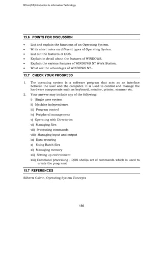 BCom(CA)Introduction to information Technology
156
15.6 POINTS FOR DISCUSSION
• List and explain the functions of an Operating System.
• Write short notes on different types of Operating System.
• List out the features of DOS.
• Explain in detail about the features of WINDOWS.
• Explain the various features of WINDOWS NT Work Station.
• What are the advantages of WINDOWS NT..
15.7 CHECK YOUR PROGRESS
1. The operating system is a software program that acts as an interface
between the user and the computer. It is used to control and manage the
hardware components such as keyboard, monitor, printer, scanner etc.
2. Your answer may include any of the following:
i) Single user system
ii) Machine independence
iii) Program control
iv) Peripheral management
v) Operating with Directories
vi) Managing files
vii) Processing commands
viii) Managing input and output
ix) Data securing
x) Using Batch files
xi) Managing memory
xii) Setting up environment
xiii) Command processing - DOS shell(a set of commands which is used to
create the programs)
15.7 REFERENCES
Silbertz Galvin, Operating System Concepts
 
