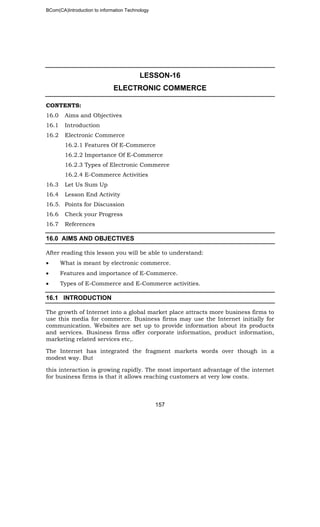 BCom(CA)Introduction to information Technology
157
LESSON-16
ELECTRONIC COMMERCE
CONTENTS:
16.0 Aims and Objectives
16.1 Introduction
16.2 Electronic Commerce
16.2.1 Features Of E-Commerce
16.2.2 Importance Of E-Commerce
16.2.3 Types of Electronic Commerce
16.2.4 E-Commerce Activities
16.3 Let Us Sum Up
16.4 Lesson End Activity
16.5. Points for Discussion
16.6 Check your Progress
16.7 References
16.0 AIMS AND OBJECTIVES
After reading this lesson you will be able to understand:
• What is meant by electronic commerce.
• Features and importance of E-Commerce.
• Types of E-Commerce and E-Commerce activities.
16.1 INTRODUCTION
The growth of Internet into a global market place attracts more business firms to
use this media for commerce. Business firms may use the Internet initially for
communication. Websites are set up to provide information about its products
and services. Business firms offer corporate information, product information,
marketing related services etc,.
The Internet has integrated the fragment markets words over though in a
modest way. But
this interaction is growing rapidly. The most important advantage of the internet
for business firms is that it allows reaching customers at very low costs.
 