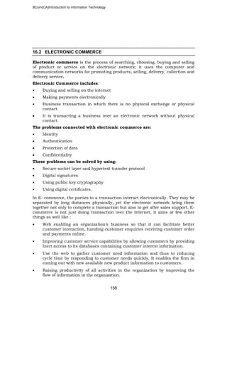 BCom(CA)Introduction to information Technology
158
16.2 ELECTRONIC COMMERCE
Electronic commerce is the process of searching, choosing, buying and selling
of product or service on the electronic network; it uses the computer and
communication networks for promoting products, selling, delivery, collection and
delivery service.
Electronic Commerce includes:
• Buying and selling on the internet
• Making payments electronically
• Business transaction in which there is no physical exchange or physical
contact.
• It is transacting a business over an electronic network without physical
contact.
The problems connected with electronic commerce are:
• Identity
• Authentication
• Protection of data
• Confidentiality
These problems can be solved by using:
• Secure socket layer and hypertext transfer protocol
• Digital signatures
• Using public key cryptography
• Using digital certificates.
In E- commerce, the parties to a transaction interact electronically. They may be
separated by long distances physically, yet the electronic network bring them
together not only to complete a transaction but also to get after sales support, E-
commerce is not just doing transaction over the Internet, it aims at few other
things as well like :
• Web enabling an organization’s business so that it can facilitate better
customer interaction, handing customer enquiries receiving customer order
and payments online.
• Improving customer service capabilities by allowing customers by providing
Inert access to its databases containing customer interest information.
• Use the web to gather customer need information and thus to reducing
cycle time by responding to customer needs quickly. It enables the firm in
coming out with new available new product information to customers.
• Raising productivity of all activities in the organization by improving the
flow of information in the organization.
 