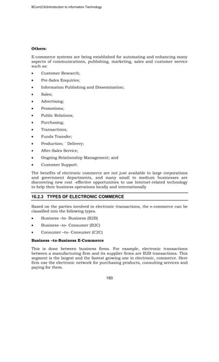 BCom(CA)Introduction to information Technology
160
Others:
E-commerce systems are being established for automating and enhancing many
aspects of communications, publishing, marketing, sales and customer service
such as:
• Customer Research;
• Pre-Sales Enquiries;
• Information Publishing and Dissemination;
• Sales;
• Advertising;
• Promotions;
• Public Relations;
• Purchasing;
• Transactions;
• Funds Transfer;
• Production; ` Delivery;
• After-Sales Service;
• Ongoing Relationship Management; and
• Customer Support.
The benefits of electronic commerce are not just available to large corporations
and government departments, and many small to medium businesses are
discovering new cost -effective opportunities to use Internet-related technology
to help their business operations locally and internationally
16.2.3 TYPES OF ELECTRONIC COMMERCE
Based on the parties involved in electronic transactions, the e-commerce can be
classified into the following types.
• Business –to- Business (B2B)
• Business –to- Consumer (B2C)
• Consumer –to- Consumer (C2C)
Business –to-Business E-Commerce
This is done between business firms. For example, electronic transactions
between a manufacturing firm and its supplier firms are B2B transactions. This
segment is the largest and the fastest growing one in electronic, commerce. Here
firm use the electronic network for purchasing products, consulting services and
paying for them.
 