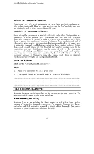 BCom(CA)Introduction to information Technology
161
Business –to- Consumer E-Commerce
Consumers check electronic catalogues to learn about products and compare
prices of products sold. They purchase products at the firm’s website and may
pay electronic cash or other means like credit card.
Consumer –to- Consumer E-Commerce
Some sites offer consumers to deal directly with each other. Auction sites are
examples. At these auction sites consumers can buy and sell products.
Electronic commerce is useful to both producers and consumers as it helps
them overcome the traditional barriers of distance from markets and lack of
information about market opportunities. Producers and traders no longer need
to maintain physical establishments requiring large capital outlays. Virtual
shops and contact points on the Internet may enable storage close to the
production site and distribution can be made directly to the consumer.
Increased advertising possibilities world wide may help small and medium
industries and businesses that traditionally find it difficult to reach the
consumer abroad. E- Commerce may also enable such firms to eliminate
middlemen while trying to sell their products abroad.
Check Your Progress
What are the various types of E-commerce?
Notes:
a) Write your answer in the space given below
b) Check your answer with the one given at the end of this Lesson
……………………………………………………………..………………………………………..
…………………………………………………………………………………………………..…..
……………………………………………………………………………………………………....
16.2.4 E-COMMERCE ACTIVITIES
Business firms use the internet platform for communication and commerce. The
commerce activities can be discussed as follows:
Direct marketing and selling
Business firms set up websites for direct marketing and selling. Direct selling
was one of the earliest forms of e-commerce. For example, Amazon.com, Barnes
and noble and Dell computers engaged in direct selling. Gradually firm moved
on to one or more complex operations on the web.
 