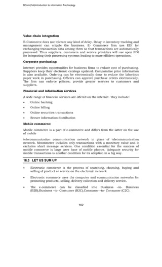 BCom(CA)Introduction to information Technology
162
Value chain integration
E-Commerce does not tolerate any kind of delay. Delay in inventory tracking and
management can cripple the business. E- Commerce firm use EDI for
exchanging transaction data among them so that transactions are automatically
processed. Thus suppliers, customers and service providers will use open EDI
for integrating their processing systems leading to mare efficient operations.
Corporate purchasing:
Internet provides opportunities for business firms to reduce cost of purchasing.
Suppliers keep their electronic catalogs updated. Comparative price information
is also available. Ordering can be electronically done to reduce the laborious
paper work in purchasing. Officers can approve purchase orders electronically.
The firm can enforce policies; provide greater services to customers and
suppliers.
Financial and information services
A wide range of financial services are offered on the internet. They include:
• Online banking
• Online billing
• Online securities transactions
• Secure information distribution
Mobile commerce:
Mobile commerce is a part of e-commerce and differs from the latter on the use
of mobile
telecommunication communication network in place of telecommunication
network. Mcommerce includes only transactions with a monetary value and it
excludes short message services. One condition essential for the success of
mobile commerce is large user base of mobile phones. Adequate security for
mobile transactions is another condition for its adoption in a big way.
16.3 LET US SUM UP
• Electronic commerce is the process of searching, choosing, buying and
selling of product or service on the electronic network.
• Electronic commerce uses the computer and communication networks for
promoting products, selling, delivery collection and delivery service.
• The e-commerce can be classified into Business –to- Business
(B2B),Business –to- Consumer (B2C),Consumer –to- Consumer (C2C).
 