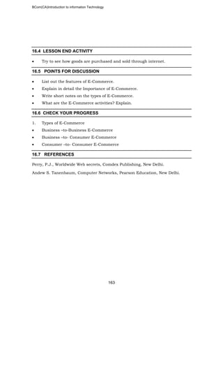 BCom(CA)Introduction to information Technology
163
16.4 LESSON END ACTIVITY
• Try to see how goods are purchased and sold through internet.
16.5 POINTS FOR DISCUSSION
• List out the features of E-Commerce.
• Explain in detail the Importance of E-Commerce.
• Write short notes on the types of E-Commerce.
• What are the E-Commerce activities? Explain.
16.6 CHECK YOUR PROGRESS
1. Types of E-Commerce
• Business –to-Business E-Commerce
• Business –to- Consumer E-Commerce
• Consumer –to- Consumer E-Commerce
16.7 REFERENCES
Perry, P.J., Worldwide Web secrets, Comdex Publishing, New Delhi.
Andew S. Tanenbaum, Computer Networks, Pearson Education, New Delhi.
 
