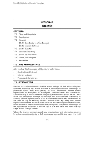 BCom(CA)Introduction to information Technology
164
LESSON-17
INTERNET
CONTENTS:
17.0 Aims and Objectives
17.1 Introduction
17.2 Internet
17.2.1 Core Features of the Internet
17.2.2 Internet Software
17.3 Let Us Sum Up
17.4 Lesson End Activity
17.5 Points for Discussion
17.6 Check your Progress
17.7 References
17.0 AIMS AND OBJECTIVES
After reading this lesson you will be able to understand:
• Applications of Internet
• Internet software
• Features of the Internet
17.1 INTRODUCTION
Internet is a communication network which bridges all the small computer
networks worldwide as a whole. Internet is based upon Internet technology, in
particular World Wide Web (WWW), to build Information System within
organization or enterprise to accomplish standardization and automation.
Fundamentally, it means network computing environments which let the users
share the information through the Internet and Web browsers. Ultimately, it
allows a certain organization to build a Groupware within Web environment at
low cost on top of existing network infrastructure. By doing this, closed
organization network would be interconnected with existing worldwide Internet,
which results in diverse information that strengthens competitive advantages of
the organization. Basically, it runs on top TCP/IP and HTTP and filters out any
illegal access through firewall.
Where the Internet connects people and organizations and information sources
by using common protocols to link computers on a public and open – to – all
 