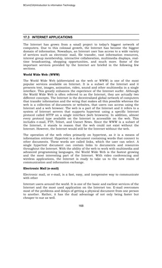 BCom(CA)Introduction to information Technology
168
17.3 INTERNET APPLICATIONS
The Internet has grown from a small project to today’s biggest network of
computers. Due to this colossal growth, the Internet has become the biggest
domain of information. Nowadays, an Internet user has access to a wide variety
of services such as electronic mail, file transfer, vast information resources,
interest group membership, interactive collaboration, multimedia displays, real-
time broadcasting, shopping opportunities, and much more. Some of the
important services provided by the Internet are briefed in the following few
sections.
World Wide Web: (WWW)
The World Wide Web (abbreviated as the web or WWW) is one of the most
popular services available on Internet. It is a subset of the Internet and it
presents text, images, animation, video, sound and other multimedia in a single
interface. This greatly enhances the experience of the Internet surfer. Although
the World Wide Web is often referred to as the Internet, they are actually two
different concepts. The Internet is the decentralized global network of computers
that transfer information and the wring that makes all this possible whereas the
web is a collection of documents or websites, that users can access using the
Internet and a web browser. The web is a part of the Internet and it refers to a
system of Internet servers that supports hypertext using a specific Internet
protocol called HTTP on a single interface (web browsers). In addition, almost
every protocol type available on the Internet is accessible on the web. This
includes e-mail, FTP, Telnet, and Usenet News. Since the WWW is a subset of
the Internet, it stands to reason that the web could not exist without the
Internet. However, the Internet would still be the Internet without the web.
The operation of the web relies primarily on hypertext, as it is a means of
information retrieval. Hypertext is a document containing words that connect to
other documents. These words are called links, which the user can select. A
single hypertext document can contain links to documents and resources
throughout the Internet. With the ability of the web to work with multimedia and
advanced programming languages, the World Wide Web is the fastest growing
and the most interesting part of the Internet. With video conferencing and
wireless applications, the Internet is ready to take us to the new realm of
communication and information exchange.
Electronic Mail (e-mail)
Electronic mail, or e-mail, is a fast, easy, and inexpensive way to communicate
with other
Internet users around the world. It is one of the basic and earliest services of the
Internet and the most used application on the Internet too. E-mail overcomes
most of the problems and delays of getting a physical document from one person
to another. Rather, it has the dual advantage of not only being faster but
cheaper to sue as well.
 