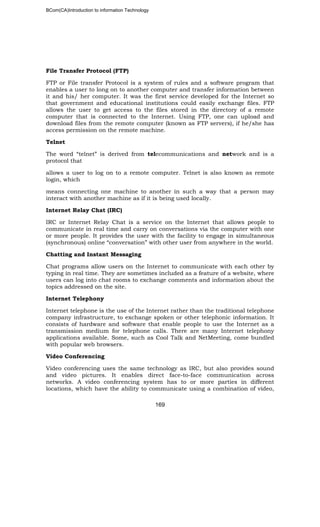 BCom(CA)Introduction to information Technology
169
File Transfer Protocol (FTP)
FTP or File transfer Protocol is a system of rules and a software program that
enables a user to long on to another computer and transfer information between
it and his/ her computer. It was the first service developed for the Internet so
that government and educational institutions could easily exchange files. FTP
allows the user to get access to the files stored in the directory of a remote
computer that is connected to the Internet. Using FTP, one can upload and
download files from the remote computer (known as FTP servers), if he/she has
access permission on the remote machine.
Telnet
The word “telnet” is derived from telecommunications and network and is a
protocol that
allows a user to log on to a remote computer. Telnet is also known as remote
login, which
means connecting one machine to another in such a way that a person may
interact with another machine as if it is being used locally.
Internet Relay Chat (IRC)
IRC or Internet Relay Chat is a service on the Internet that allows people to
communicate in real time and carry on conversations via the computer with one
or more people. It provides the user with the facility to engage in simultaneous
(synchronous) online “conversation” with other user from anywhere in the world.
Chatting and Instant Messaging
Chat programs allow users on the Internet to communicate with each other by
typing in real time. They are sometimes included as a feature of a website, where
users can log into chat rooms to exchange comments and information about the
topics addressed on the site.
Internet Telephony
Internet telephone is the use of the Internet rather than the traditional telephone
company infrastructure, to exchange spoken or other telephonic information. It
consists of hardware and software that enable people to use the Internet as a
transmission medium for telephone calls. There are many Internet telephony
applications available. Some, such as Cool Talk and NetMeeting, come bundled
with popular web browsers.
Video Conferencing
Video conferencing uses the same technology as IRC, but also provides sound
and video pictures. It enables direct face-to-face communication across
networks. A video conferencing system has to or more parties in different
locations, which have the ability to communicate using a combination of video,
 