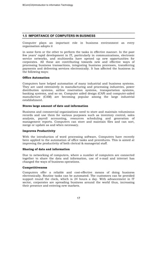 BCom(CA)Introduction to information Technology
17
1.5 IMPORTANCE OF COMPUTERS IN BUSINESS
Computer plays an important role in business environment as every
organisation adopts it
in some form or the other to perform the tasks in effective manner. In the past
few years’ rapid development in IT, particularly in communications, electronic
service networks, and multimedia have opened up new opportunities for
corporates. All these are contributing towards new and effective ways of
processing business transactions, integrating business processes, transferring
payments and delivering services electronically. It has affected the business in
the following ways:
Office Automation
Computers have helped automation of many industrial and business systems.
They are used extensively in manufacturing and processing industries, power
distribution systems, airline reservation systems, transportation systems,
banking systems, and so on. Computer aided design (CAP) and computer-aided
manufacture (CAM) are becoming popular among the large industrial
establishment.
Stores large amount of date and information
Business and commercial organizations need to store and maintain voluminous
records and use them for various purposes such as inventory control, sales
analysis, payroll accounting, resources scheduling and generation of
management reports. Computers can store and maintain files and can sort,
merge or update as and when necessary.
Improves Productivity
With the introduction of word processing software, Computers have recently
been applied to the automation of office tasks and procedures. This is aimed at
improving the productivity of both clerical & managerial staff.
Sharing of data and information
Due to networking of computers, where a number of computers are connected
together to share the data and information, use of e-mail and internet has
changed the ways of business operations.
Competitiveness
Computers offer a reliable and cost-effective means of doing business
electronically. Routine tasks can be automated. The customers can be provided
support round the clock, which is 24 hours a day. With advancement in IT
sector, corporates are spreading business around the world thus, increasing
their presence and entering new markets.
 