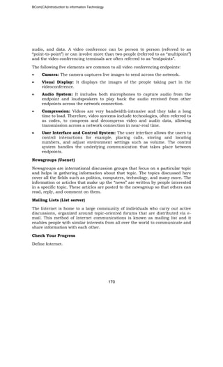 BCom(CA)Introduction to information Technology
170
audio, and data. A video conference can be person to person (referred to as
“point-to-point”) or can involve more than two people (referred to as “multipoint”)
and the video conferencing terminals are often referred to as “endpoints”.
The following five elements are common to all video conferencing endpoints:
• Camera: The camera captures live images to send across the network.
• Visual Display: It displays the images of the people taking part in the
videoconference.
• Audio System: It includes both microphones to capture audio from the
endpoint and loudspeakers to play back the audio received from other
endpoints across the network connection.
• Compression: Videos are very bandwidth-intensive and they take a long
time to load. Therefore, video systems include technologies, often referred to
as codes, to compress and decompress video and audio data, allowing
transmission across a network connection in near-real time.
• User Interface and Control System: The user interface allows the users to
control interactions for example, placing calls, storing and locating
numbers, and adjust environment settings such as volume. The control
system handles the underlying communication that takes place between
endpoints.
Newsgroups (Usenet)
Newsgroups are international discussion groups that focus on a particular topic
and helps in gathering information about that topic. The topics discussed here
cover all the fields such as politics, computers, technology, and many more. The
information or articles that make up the “news” are written by people interested
in a specific topic. These articles are posted to the newsgroup so that others can
read, reply, and comment on them.
Mailing Lists (List server)
The Internet is home to a large community of individuals who carry out active
discussions, organized around topic-oriented forums that are distributed via e-
mail. This method of Internet communications is known as mailing list and it
enables people with similar interests from all over the world to communicate and
share information with each other.
Check Your Progress
Define Internet.
 